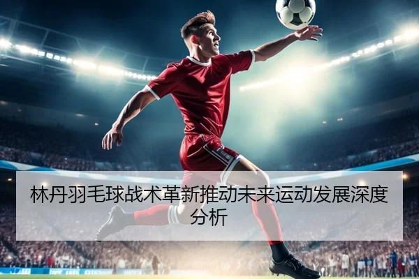 林丹羽毛球战术革新推动未来运动发展深度分析